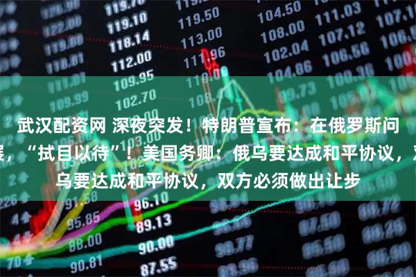 武汉配资网 深夜突发!特朗普宣布:在俄罗斯问题上取得重大进展,“拭目以待”!美国务卿:俄乌要达成和平协议,双方必须做出让步