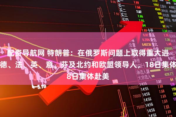 配资导航网 特朗普:在俄罗斯问题上取得重大进展!德、法、英、意、芬及北约和欧盟领导人,18日集体赴美
