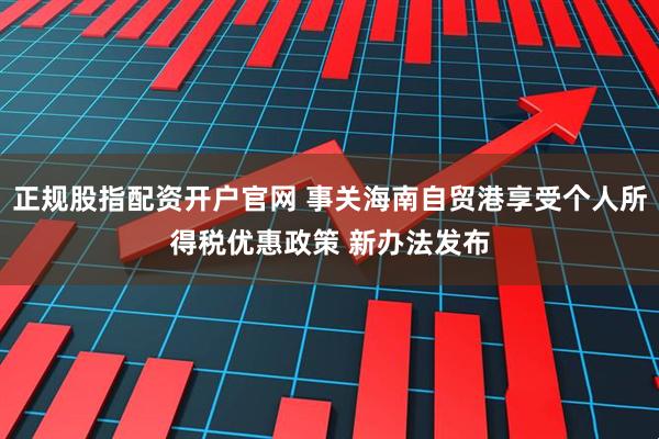 正规股指配资开户官网 事关海南自贸港享受个人所得税优惠政策 新办法发布