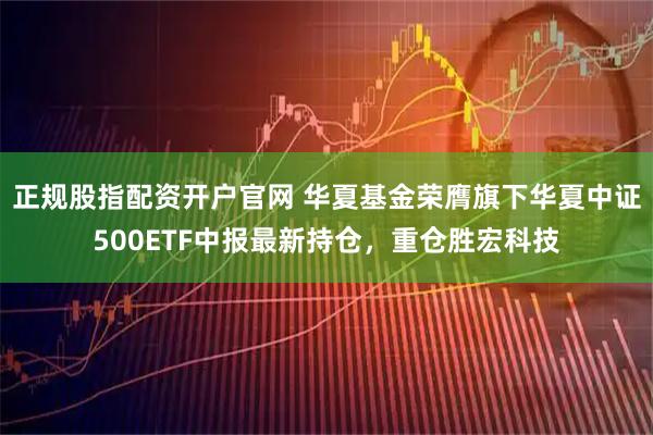 正规股指配资开户官网 华夏基金荣膺旗下华夏中证500ETF中报最新持仓,重仓胜宏科技