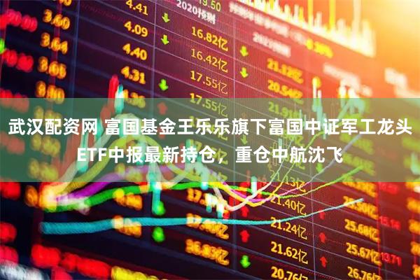 武汉配资网 富国基金王乐乐旗下富国中证军工龙头ETF中报最新持仓,重仓中航沈飞