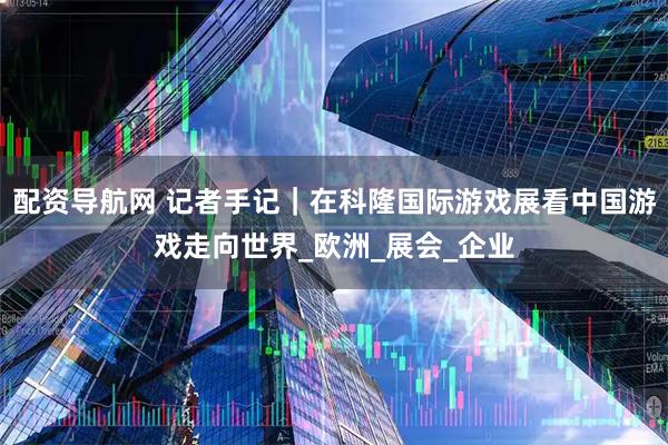 配资导航网 记者手记|在科隆国际游戏展看中国游戏走向世界_欧洲_展会_企业