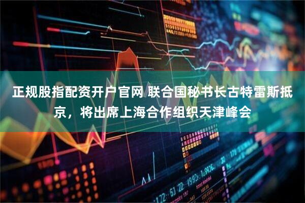 正规股指配资开户官网 联合国秘书长古特雷斯抵京,将出席上海合作组织天津峰会