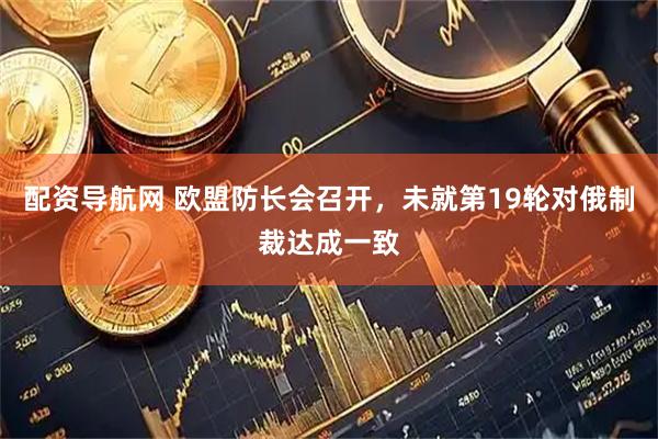 配资导航网 欧盟防长会召开,未就第19轮对俄制裁达成一致