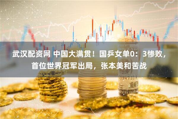 武汉配资网 中国大满贯!国乒女单0:3惨败,首位世界冠军出局,张本美和苦战