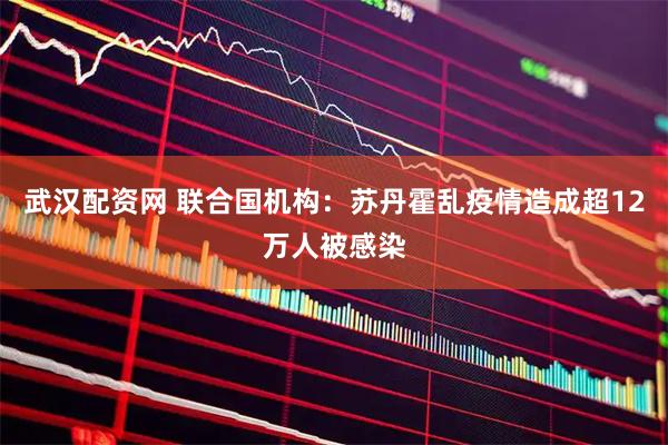 武汉配资网 联合国机构：苏丹霍乱疫情造成超12万人被感染