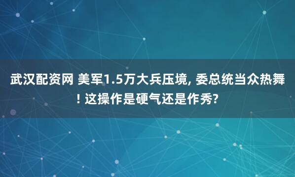 武汉配资网 美军1.5万大兵压境, 委总统当众热舞! 这操作是硬气还是作秀?