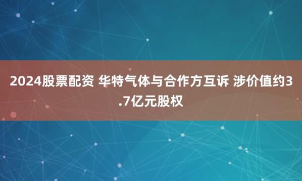 2024股票配资 华特气体与合作方互诉 涉价值约3.7亿元股权