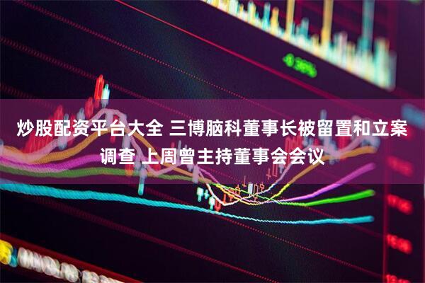 炒股配资平台大全 三博脑科董事长被留置和立案调查 上周曾主持董事会会议