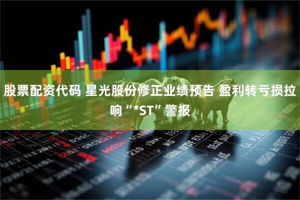 股票配资代码 星光股份修正业绩预告 盈利转亏损拉响“*ST”警报