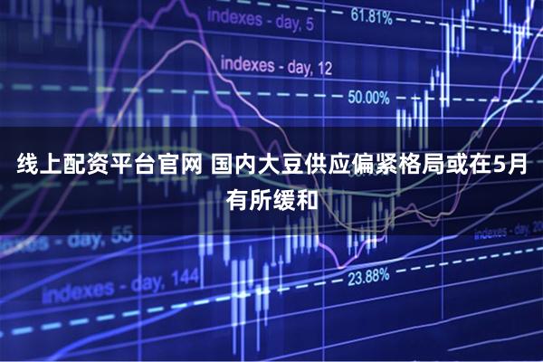 线上配资平台官网 国内大豆供应偏紧格局或在5月有所缓和