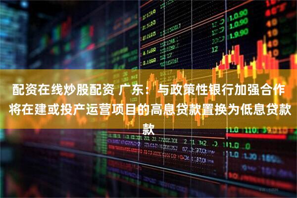 配资在线炒股配资 广东：与政策性银行加强合作 将在建或投产运营项目的高息贷款置换为低息贷款