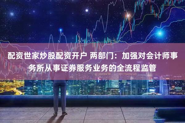 配资世家炒股配资开户 两部门：加强对会计师事务所从事证券服务业务的全流程监管