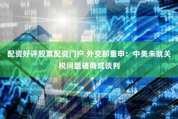 配资好评股票配资门户 外交部重申：中美未就关税问题磋商或谈判