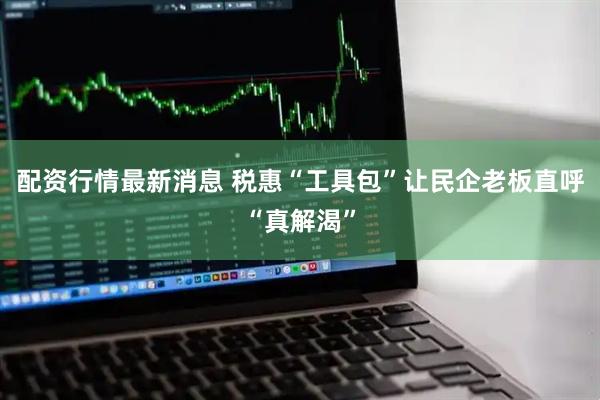配资行情最新消息 税惠“工具包”让民企老板直呼“真解渴”