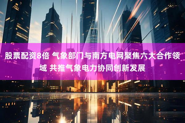 股票配资8倍 气象部门与南方电网聚焦六大合作领域 共推气象电力协同创新发展
