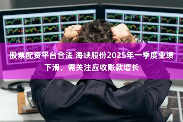 股票配资平台合法 海峡股份2025年一季度业绩下滑，需关注应收账款增长