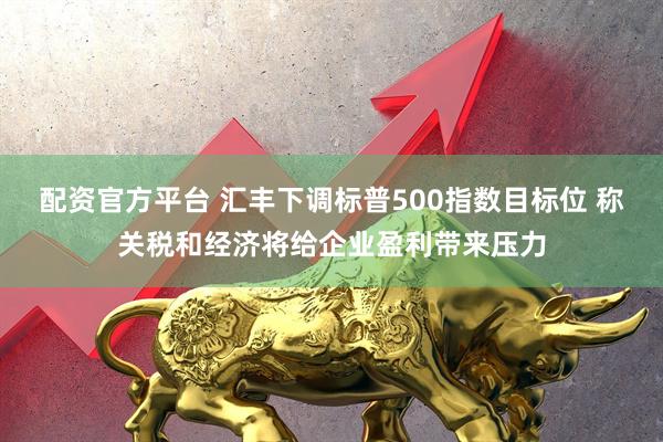 配资官方平台 汇丰下调标普500指数目标位 称关税和经济将给企业盈利带来压力