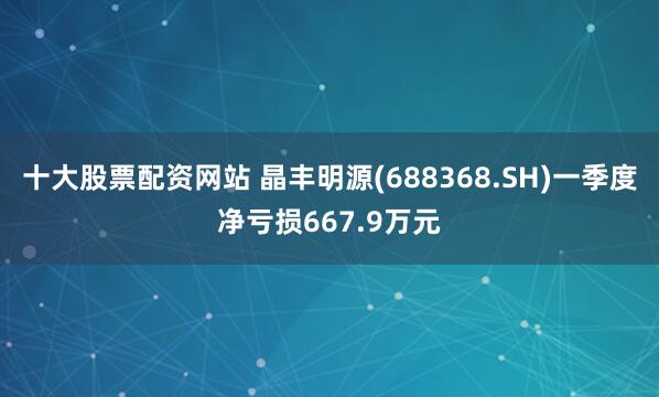 十大股票配资网站 晶丰明源(688368.SH)一季度净亏损667.9万元