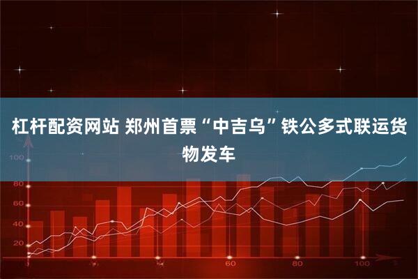 杠杆配资网站 郑州首票“中吉乌”铁公多式联运货物发车