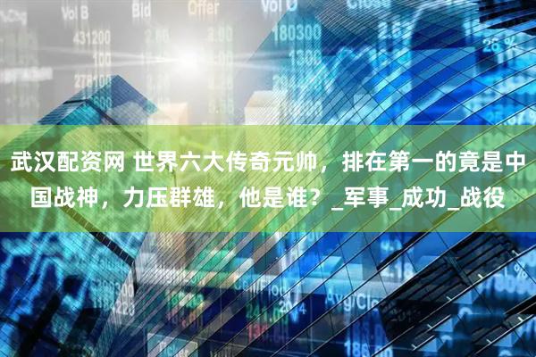 武汉配资网 世界六大传奇元帅，排在第一的竟是中国战神，力压群雄，他是谁？_军事_成功_战役