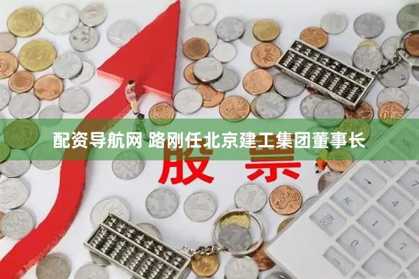 配资导航网 路刚任北京建工集团董事长