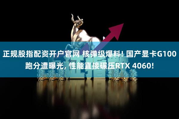 正规股指配资开户官网 核弹级爆料! 国产显卡G100跑分遭曝光, 性能直接碾压RTX 4060!