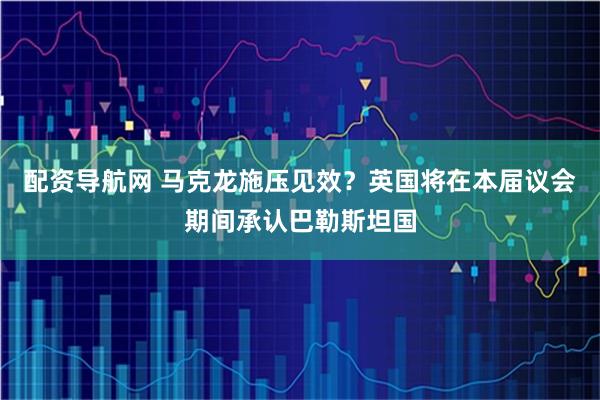 配资导航网 马克龙施压见效？英国将在本届议会期间承认巴勒斯坦国