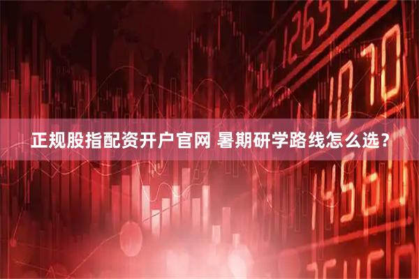 正规股指配资开户官网 暑期研学路线怎么选？