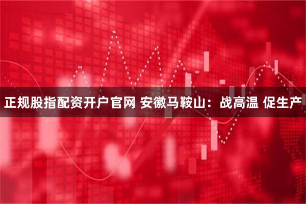 正规股指配资开户官网 安徽马鞍山：战高温 促生产