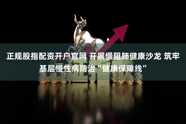 正规股指配资开户官网 开展慢阻肺健康沙龙 筑牢基层慢性病防治“健康保障线”